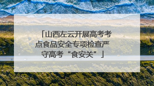 山西左云开展高考考点食品安全专项检查严守高考“食安关”