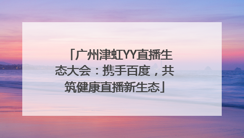 广州津虹YY直播生态大会：携手百度，共筑健康直播新生态