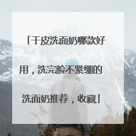 干皮洗面奶哪款好用，洗完脸不紧绷的洗面奶推荐，收藏