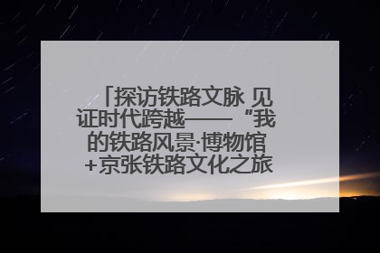 探访铁路文脉 见证时代跨越——“我的铁路风景·博物馆+京张铁路文化之旅”活动在京启动