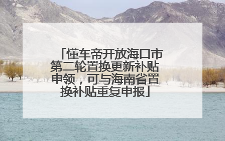 懂车帝开放海口市第二轮置换更新补贴申领，可与海南省置换补贴重复申报