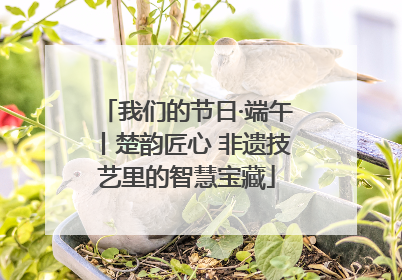 我们的节日·端午丨楚韵匠心 非遗技艺里的智慧宝藏
