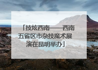 技炫西南——西南五省区市杂技魔术展演在昆明举办