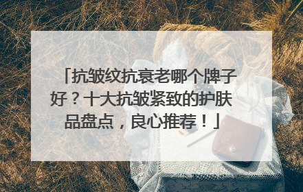 抗皱纹抗衰老哪个牌子好？十大抗皱紧致的护肤品盘点，良心推荐！