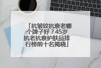 抗皱纹抗衰老哪个牌子好？45岁抗老抗衰护肤品排行榜前十名揭晓