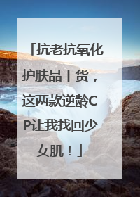 抗老抗氧化护肤品干货，这两款逆龄CP让我找回少女肌！