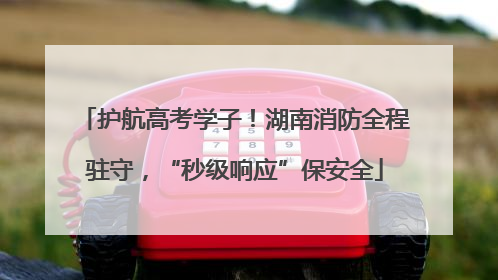 护航高考学子！湖南消防全程驻守，“秒级响应”保安全