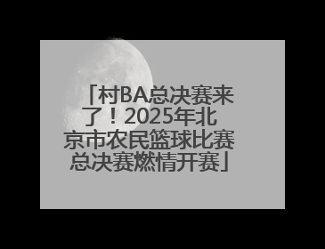 村BA总决赛来了！2025年北京市农民篮球比赛总决赛燃情开赛