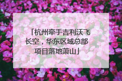 杭州牵手吉利沃飞长空，华东区域总部项目落地萧山