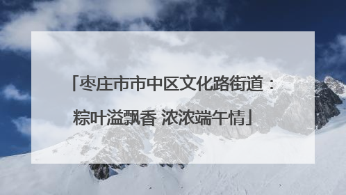 枣庄市市中区文化路街道：粽叶溢飘香 浓浓端午情