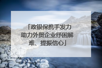 政银保携手发力 助力外贸企业纾困解难、提振信心