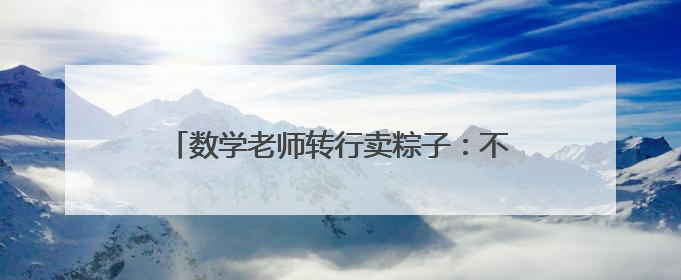数学老师转行卖粽子：不到一个月，卖出15万个