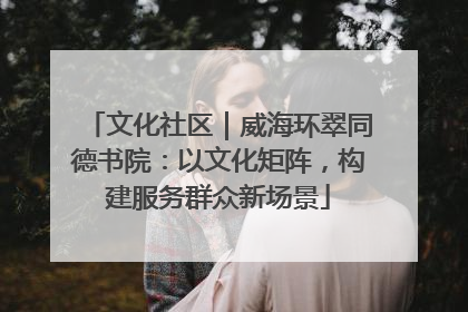 文化社区｜威海环翠同德书院：以文化矩阵，构建服务群众新场景