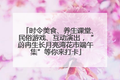 时令美食、养生课堂、民俗游戏、互动演出，“蔚冉生长月亮湾花市端午集”等你来打卡