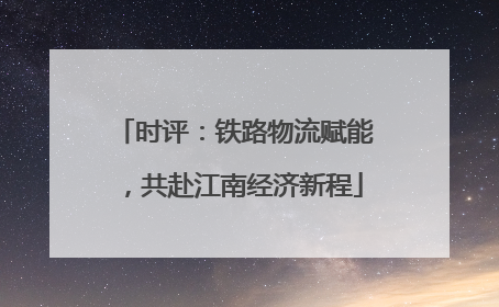 时评：铁路物流赋能，共赴江南经济新程