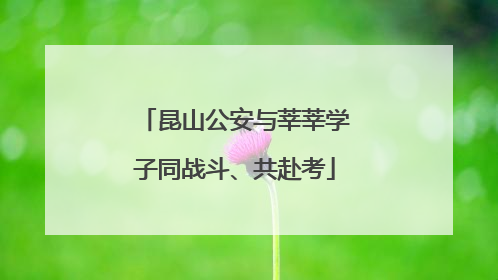 昆山公安与莘莘学子同战斗、共赴考