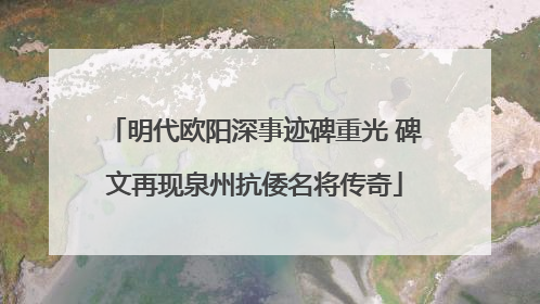 明代欧阳深事迹碑重光 碑文再现泉州抗倭名将传奇