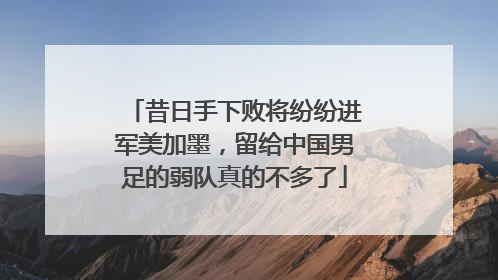 昔日手下败将纷纷进军美加墨，留给中国男足的弱队真的不多了