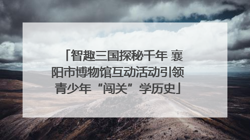 智趣三国探秘千年 襄阳市博物馆互动活动引领青少年“闯关”学历史
