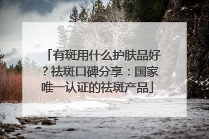 有斑用什么护肤品好？祛斑口碑分享：国家唯一认证的祛斑产品