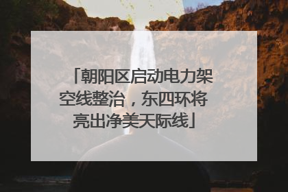 朝阳区启动电力架空线整治，东四环将亮出净美天际线