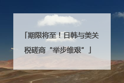 期限将至！日韩与美关税磋商“举步维艰”