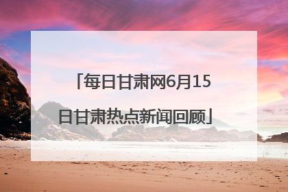 每日甘肃网6月15日甘肃热点新闻回顾