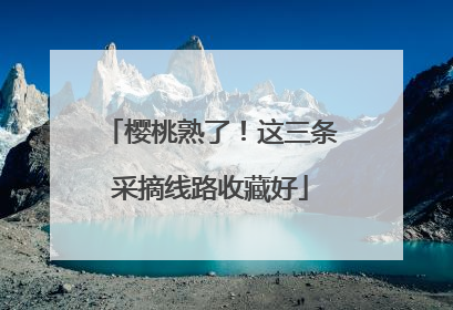 樱桃熟了！这三条采摘线路收藏好