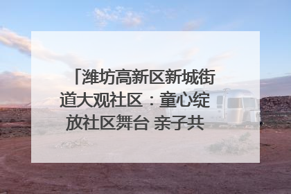 潍坊高新区新城街道大观社区：童心绽放社区舞台 亲子共谱六一欢歌