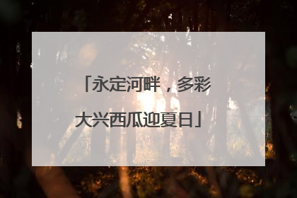 永定河畔，多彩大兴西瓜迎夏日