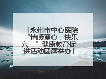 永州市中心医院“情暖童心，快乐六一”健康教育促进活动圆满举办