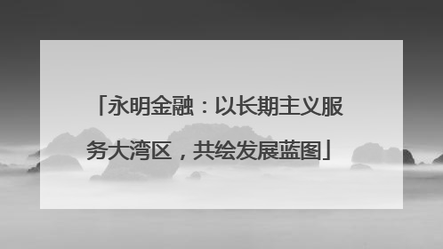 永明金融：以长期主义服务大湾区，共绘发展蓝图