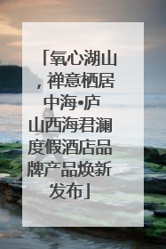 氧心湖山，禅意栖居 中海•庐山西海君澜度假酒店品牌产品焕新发布