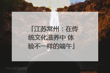 江苏常州：在传统文化滋养中 体验不一样的端午
