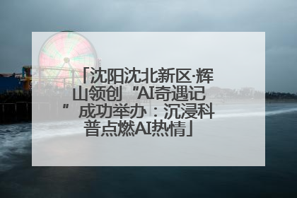 沈阳沈北新区·辉山领创“AI奇遇记”成功举办：沉浸科普点燃AI热情