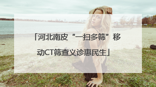 河北南皮“一扫多筛”移动CT筛查义诊惠民生