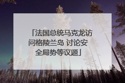 法国总统马克龙访问格陵兰岛 讨论安全局势等议题