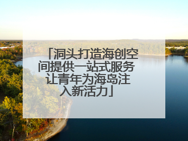 洞头打造海创空间提供一站式服务 让青年为海岛注入新活力