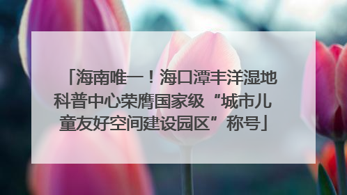 海南唯一！海口潭丰洋湿地科普中心荣膺国家级“城市儿童友好空间建设园区”称号