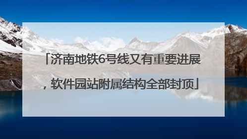 济南地铁6号线又有重要进展，软件园站附属结构全部封顶