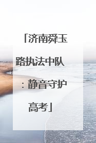 济南舜玉路执法中队：静音守护高考