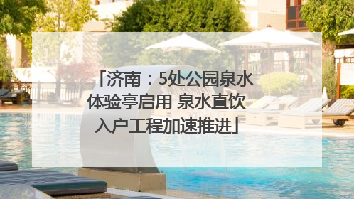 济南：5处公园泉水体验亭启用 泉水直饮入户工程加速推进