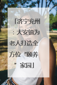 济宁兖州：大安镇为老人打造全方位“颐养”家园