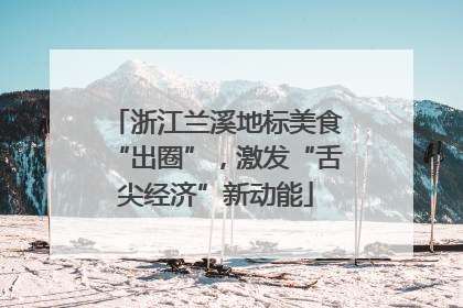 浙江兰溪地标美食“出圈”，激发“舌尖经济”新动能