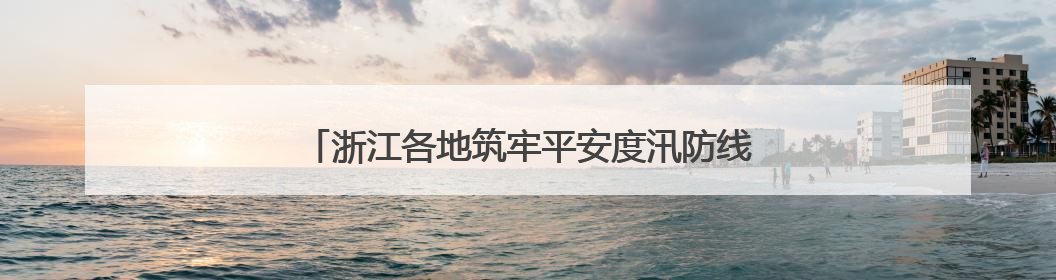 浙江各地筑牢平安度汛防线 守护群众生命财产安全