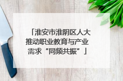 淮安市淮阴区人大推动职业教育与产业需求“同频共振”