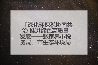 深化环保税协同共治 推进绿色高质量发展——张家界市税务局、市生态环境局签署合作备忘录