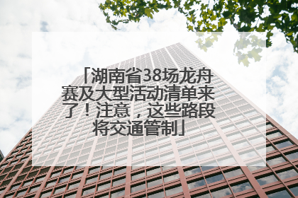 湖南省38场龙舟赛及大型活动清单来了！注意，这些路段将交通管制