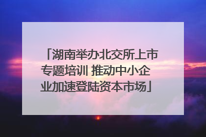 湖南举办北交所上市专题培训 推动中小企业加速登陆资本市场