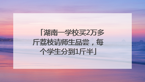 湖南一学校买2万多斤荔枝请师生品尝，每个学生分到1斤半